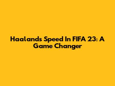 Haaland's Speed In FIFA 23: A Game Changer