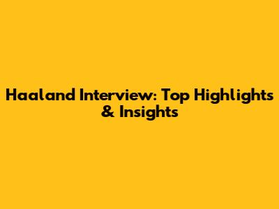 Haaland Interview: Top Highlights & Insights