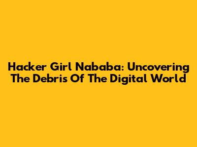 Hacker Girl Nababa: Uncovering The Debris Of The Digital World