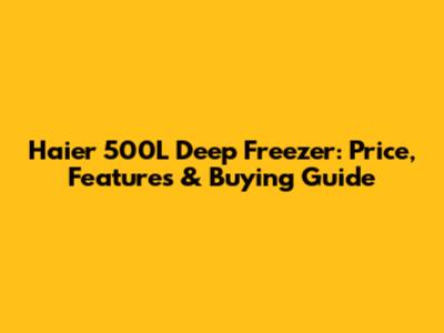 Haier 500L Deep Freezer: Price, Features & Buying Guide