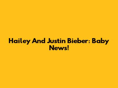 Hailey And Justin Bieber: Baby News!
