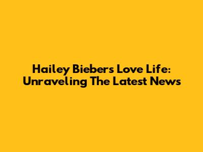 Hailey Bieber's Love Life: Unraveling The Latest News