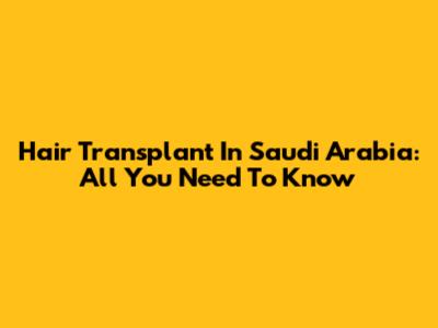 Hair Transplant In Saudi Arabia: All You Need To Know