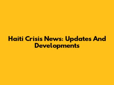 Haiti Crisis News: Updates And Developments