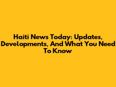 Haiti News Today: Updates, Developments, And What You Need To Know
