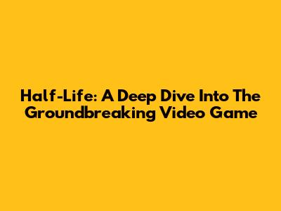 Half-Life: A Deep Dive Into The Groundbreaking Video Game