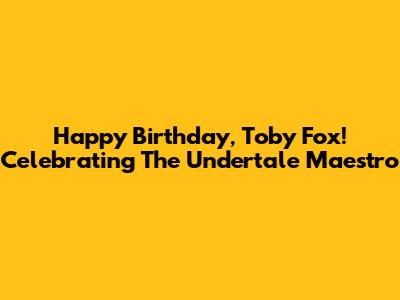 Happy Birthday, Toby Fox! Celebrating The Undertale Maestro