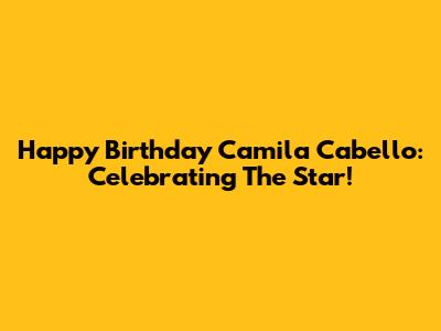 Happy Birthday Camila Cabello: Celebrating The Star!