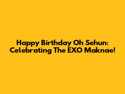 Happy Birthday Oh Sehun: Celebrating The EXO Maknae!