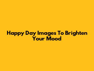 Happy Day Images To Brighten Your Mood