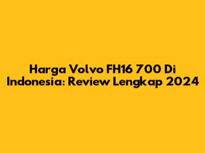 Harga Volvo FH16 700 Di Indonesia: Review Lengkap 2024
