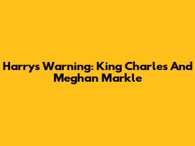 Harry's Warning: King Charles And Meghan Markle