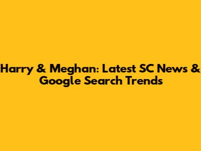 Harry & Meghan: Latest SC News & Google Search Trends