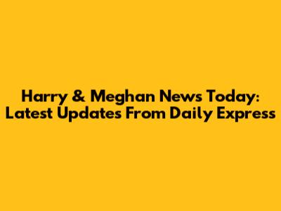 Harry & Meghan News Today: Latest Updates From Daily Express