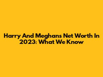 Harry And Meghan's Net Worth In 2023: What We Know