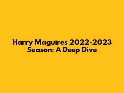 Harry Maguire's 2022-2023 Season: A Deep Dive