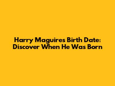 Harry Maguire's Birth Date: Discover When He Was Born