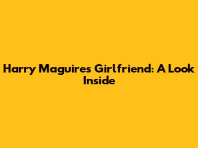 Harry Maguire's Girlfriend: A Look Inside