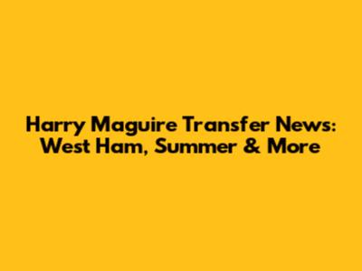 Harry Maguire Transfer News: West Ham, Summer & More