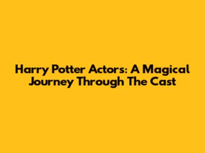 Harry Potter Actors: A Magical Journey Through The Cast