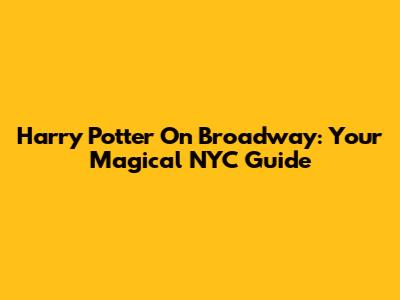 Harry Potter On Broadway: Your Magical NYC Guide