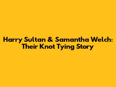 Harry Sultan & Samantha Welch: Their Knot Tying Story