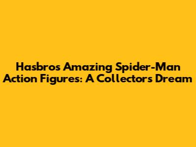 Hasbro's Amazing Spider-Man Action Figures: A Collector's Dream
