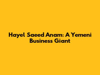 Hayel Saeed Anam: A Yemeni Business Giant