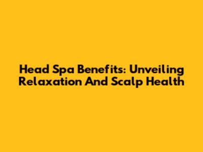 Head Spa Benefits: Unveiling Relaxation And Scalp Health
