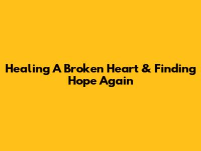 Healing A Broken Heart & Finding Hope Again