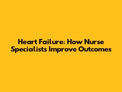 Heart Failure: How Nurse Specialists Improve Outcomes