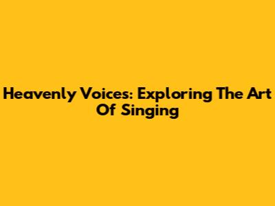 Heavenly Voices: Exploring The Art Of Singing