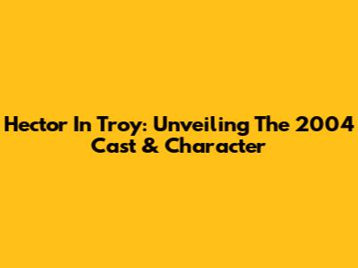 Hector In Troy: Unveiling The 2004 Cast & Character