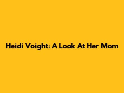 Heidi Voight: A Look At Her Mom