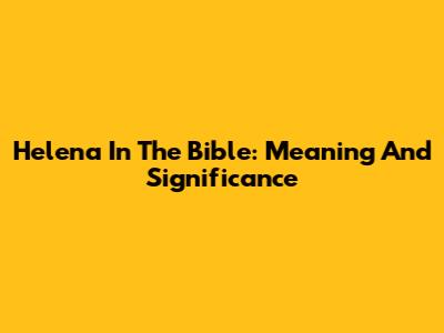 Helena In The Bible: Meaning And Significance