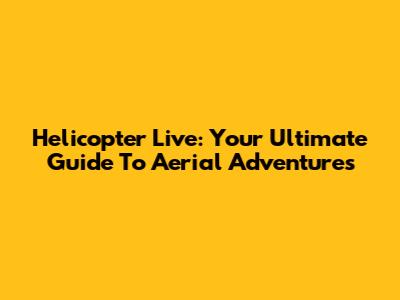 Helicopter Live: Your Ultimate Guide To Aerial Adventures