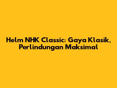 Helm NHK Classic: Gaya Klasik, Perlindungan Maksimal