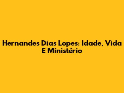 Hernandes Dias Lopes: Idade, Vida E Ministério