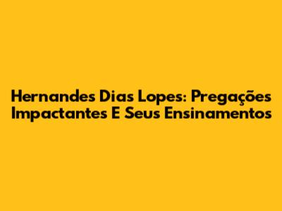 Hernandes Dias Lopes: Pregações Impactantes E Seus Ensinamentos
