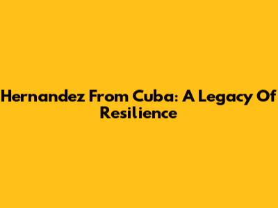 Hernandez From Cuba: A Legacy Of Resilience