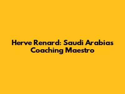 Herve Renard: Saudi Arabia's Coaching Maestro