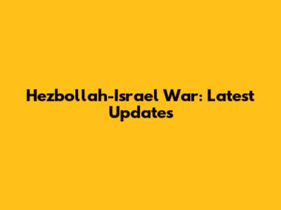 Hezbollah-Israel War: Latest Updates