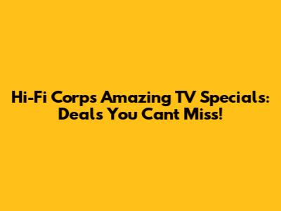 Hi-Fi Corp's Amazing TV Specials: Deals You Can't Miss!