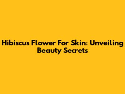 Hibiscus Flower For Skin: Unveiling Beauty Secrets