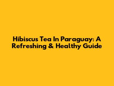 Hibiscus Tea In Paraguay: A Refreshing & Healthy Guide
