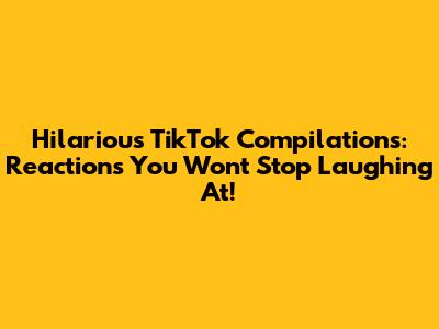Hilarious TikTok Compilations: Reactions You Won't Stop Laughing At!