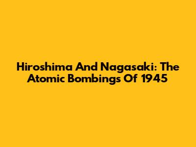 Hiroshima And Nagasaki: The Atomic Bombings Of 1945