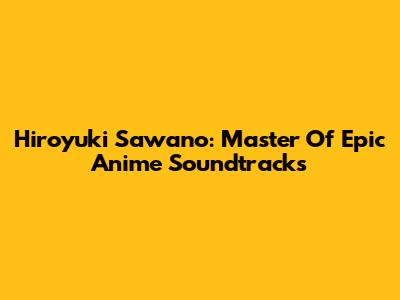 Hiroyuki Sawano: Master Of Epic Anime Soundtracks