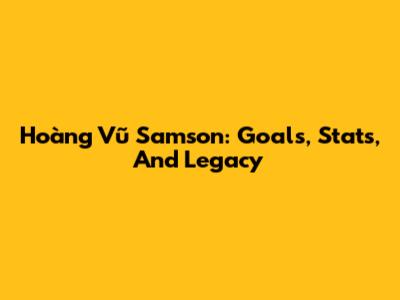 Hoàng Vũ Samson: Goals, Stats, And Legacy