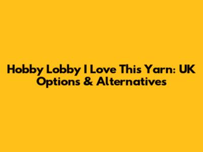 Hobby Lobby I Love This Yarn: UK Options & Alternatives
